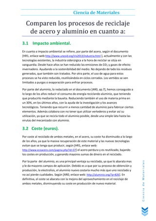 Ciencia de Materiales

Comparen los procesos de reciclaje
de acero y aluminio en cuanto a:
3.1 Impacto ambiental.
En cuanto a impacto ambiental se refiere, por parte del acero, según el documento
[HR1, enlace web:http://www.unesid.org/iris2013/industria.html ], actualmente y con las
tecnologías existentes, la industria siderúrgica a la hora de reciclar se sitúa en
vanguardia. Desde hace años se han reducido las emisiones de CO2 y gases de efecto
invernadero. Ayudando a la sostenibilidad del medio. No dejando de lado los residuos
generados, que también son tratados. Por otra parte, el uso de agua para estos
procesos se ha visto reducido, reutilizándola en ciclos cerrados. Los vertidos se ven
limitados a purgas o evaporación para enfriar procesos.
Por parte del aluminio, lo redactado en el documento [AR0, ap.7], hemos conseguido a
lo largo de los años reducir el consumo de energía reciclando aluminio, que teniendo
que producirlo mediante la bauxita. Reduciendo también el uso de materia prima en
un 30%, en los últimos años, con la ayuda de la investigación y los avances
tecnológicos. Teniendo que recurrir a menos cantidad de aluminio para fabricar ciertos
elementos. Además colabora con no tener que utilizar vertederos y evitar así su
utilización, ya que se recicla todo el aluminio posible, desde una simple lata hasta las
virutas del mecanizado con aluminio.

3.2 Coste (euros).

Por la parte del aluminio, es una principal ventaja su reciclado, ya que lo abarata mas
y le da mayores campos de aplicación. Debido es a que por su proceso de obtención y
producción, la electrolisis, el aluminio nuevo costaría mucho más que uno reciclado y
no así pierde cualidades. Según [AR0, enlace web: http://aluminio.org/?p=826]. En
definitiva, el coste se abarata con la mejora del aprovechamiento en el reciclaje de
ambos metales, disminuyendo su coste en producción de nuevo material.

Ciencia de Materiales

Por coste al reciclado de ambos metales, en el acero, su coste ha disminuido a lo largo
de los años, ya que la masiva recuperación de este material y las nuevas tecnologías
evitan que se tenga que producir, según [HR1, enlace web:
http://www.ecoacero.com/pagina.php?id=37] el acero perdura y es reutilizado, bajando
los costes en producción, y ganando mayores sumas de dinero en el reciclado.

 