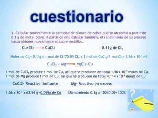 cuestionario
1. Calcular teóricamente la cantidad de cloruro de cobre que se obtendrá a partir de
0.1 g de metal cobre. A partir de ello calcular también, el rendimiento de su proceso
hasta obtener nuevamente el cobre metálico.
Cu+Cl2 CuCl2 0.11g de Cl2
Moles de Cl2= 0.11g x 1 mol de Cl/70.09 CL2 x 1 mol de CuCl2/1 mol Cl2= 1.56 x 10-3 ml
1 mol de CuCl2 produce 1 mol de Cu, así que se producen en total 1.56 x 10-3 moles de Cu
1 mol de Mg produce 1 mol de Cu, así que se producen en total 4.114 x 10-3 moles de Cu
CuCl2- Reactivo limitante Mg- Reactivo en exceso
1.56 x 10-3 x 63.54 g =0.099g de Cu %Rendimiento 0.1g x 100/0.09= 100%
CuCl2 + Mg MgCl2+Cu
 