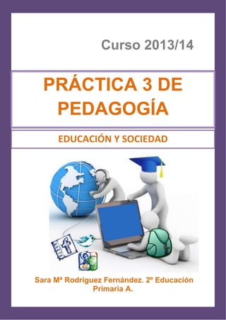 1
Curso 2013/14
Sara Mª Rodríguez Fernández. 2º Educación
Primaria A.
PRÁCTICA 3 DE
PEDAGOGÍA
EDUCACIÓN Y SOCIEDAD
 