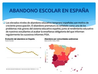  Los elevados niveles de abandono educativo temprano españoles son motivo de
creciente preocupación. El abandono prematuro es señalado como uno de los
problemas más graves del sistema educativo español, junto al rendimiento educativo
de nuestros estudiantes al acabar la enseñanza obligatoria del que informan
regularmente los sucesivos informes PISA.
ABANDONO ESCOLAR EN ESPAÑA
 