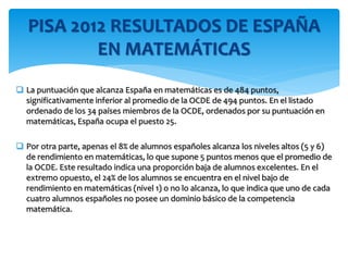  La puntuación que alcanza España en matemáticas es de 484 puntos,
significativamente inferior al promedio de la OCDE de 494 puntos. En el listado
ordenado de los 34 países miembros de la OCDE, ordenados por su puntuación en
matemáticas, España ocupa el puesto 25.
 Por otra parte, apenas el 8% de alumnos españoles alcanza los niveles altos (5 y 6)
de rendimiento en matemáticas, lo que supone 5 puntos menos que el promedio de
la OCDE. Este resultado indica una proporción baja de alumnos excelentes. En el
extremo opuesto, el 24% de los alumnos se encuentra en el nivel bajo de
rendimiento en matemáticas (nivel 1) o no lo alcanza, lo que indica que uno de cada
cuatro alumnos españoles no posee un dominio básico de la competencia
matemática.
PISA 2012 RESULTADOS DE ESPAÑA
EN MATEMÁTICAS
 