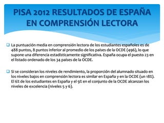  La puntuación media en comprensión lectora de los estudiantes españoles es de
488 puntos, 8 puntos inferior al promedio de los países de la OCDE (496), lo que
supone una diferencia estadísticamente significativa. España ocupa el puesto 23 en
el listado ordenado de los 34 países de la OCDE.
 Si se consideran los niveles de rendimiento, la proporción del alumnado situado en
los niveles bajos en comprensión lectora es similar en España y en la OCDE (un 18%).
El 6% de los estudiantes en España y el 9% en el conjunto de la OCDE alcanzan los
niveles de excelencia (niveles 5 y 6).
PISA 2012 RESULTADOS DE ESPAÑA
EN COMPRENSIÓN LECTORA
 