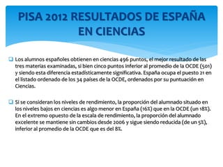  Los alumnos españoles obtienen en ciencias 496 puntos, el mejor resultado de las
tres materias examinadas, si bien cinco puntos inferior al promedio de la OCDE (501)
y siendo esta diferencia estadísticamente significativa. España ocupa el puesto 21 en
el listado ordenado de los 34 países de la OCDE, ordenados por su puntuación en
Ciencias.
 Si se consideran los niveles de rendimiento, la proporción del alumnado situado en
los niveles bajos en ciencias es algo menor en España (16%) que en la OCDE (un 18%).
En el extremo opuesto de la escala de rendimiento, la proporción del alumnado
excelente se mantiene sin cambios desde 2006 y sigue siendo reducida (de un 5%),
inferior al promedio de la OCDE que es del 8%.
PISA 2012 RESULTADOS DE ESPAÑA
EN CIENCIAS
 