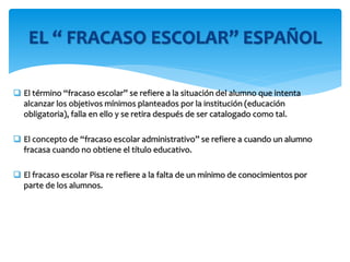  El término “fracaso escolar” se refiere a la situación del alumno que intenta
alcanzar los objetivos mínimos planteados por la institución (educación
obligatoria), falla en ello y se retira después de ser catalogado como tal.
 El concepto de “fracaso escolar administrativo” se refiere a cuando un alumno
fracasa cuando no obtiene el título educativo.
 El fracaso escolar Pisa re refiere a la falta de un mínimo de conocimientos por
parte de los alumnos.
EL “ FRACASO ESCOLAR” ESPAÑOL
 