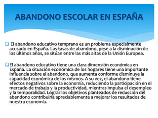  El abandono educativo temprano es un problema especialmente
acusado en España. Las tasas de abandono, pese a la disminución de
los últimos años, se sitúan entre las más altas de la Unión Europea.
El abandono educativo tiene una clara dimensión económica en
España. La situación económica de los hogares tiene una importante
influencia sobre el abandono, que aumenta conforme disminuye la
capacidad económica de los mismos. A su vez, el abandono tiene
efectos negativos sobre la economía, reduciendo la participación en el
mercado de trabajo y la productividad, mientras impulsa el desempleo
y la temporalidad. Lograr los objetivos planteados de reducción del
abandono contribuiría apreciablemente a mejorar los resultados de
nuestra economía.
ABANDONO ESCOLAR EN ESPAÑA
 