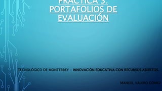 PRÁCTICA 3: 
PORTAFOLIOS DE 
EVALUACIÓN 
TECNOLÓGICO DE MONTERREY - INNOVACIÓN EDUCATIVA CON RECURSOS ABIERTOS. 
MANUEL VALERO GÓMEZ 
 
