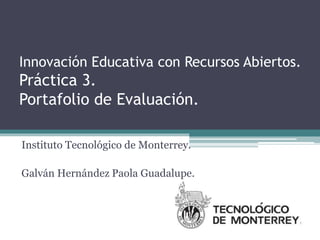 Innovación Educativa con Recursos Abiertos. 
Práctica 3. 
Portafolio de Evaluación. 
Instituto Tecnológico de Monterrey. 
Galván Hernández Paola Guadalupe. 
 
