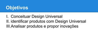 Objetivos 
I. Conceituar Design Universal 
II. identificar produtos com Design Universal 
III.Analisar produtos e propor inovações 
 