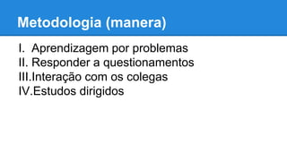 Metodologia (manera) 
I. Aprendizagem por problemas 
II. Responder a questionamentos 
III.Interação com os colegas 
IV.Estudos dirigidos 
 