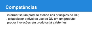 Competências 
. informar se um produto atende aos principios do DU; 
. estabelecer o nivel de uso do DU em um produto; 
. propor inovações em produtos já existentes 
 