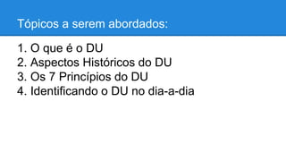 Tópicos a serem abordados: 
1. O que é o DU 
2. Aspectos Históricos do DU 
3. Os 7 Princípios do DU 
4. Identificando o DU no dia-a-dia 
 