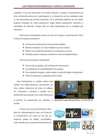 LAS VIDEOCONFERENCIAS. GOOGLE HANGOUT 
2 
estudiante al ser una innovación en el ámbito educativo. Aunque, la incorporación de estos instrumentos provocan la participación y la interacción con los estudiantes, pues es una herramienta que permite motivarlos. En la utilización didáctica de este medio podemos distinguir de forma general tres etapas básicas preparación, desarrollo y actividades de extensión. Aunque éstas se verán mediatizadas por la estrategia que utilicemos. 
Estas nuevas herramientas poseen una serie de ventajas e inconvenientes. Entre la serie de ventajas encontramos: 
 Favorecer la comunicación entre personas alejadas. 
 Permite incorporar a la clase múltiples recursos externos. 
 Motiva la actividad del alumnado al comunicarse con otros 
 Posibilita realizar reuniones evitando los costes de desplazamiento 
Entre los inconvenientes encontramos: 
 El coste de los equipos y de las líneas de comunicación 
 Los problemas de compatibilidad de los equipos 
 Poca calidad de imagen y audio cuando el ancho de banda es insuficiente 
 Falta de experiencia y preparación de la sesión 
Estas herramientas se pueden utilizar para realizar una videoconferencia, intercambios con otros centros educativos de temas de trabajos, etc., formación a distancia y reunión con el profesorado, pues gracias a las videoconferencias, el proceso de organización de reuniones se facilita. 
Existen una serie de herramientas libres para las videoconferencias, pues, en la línea de la Comunicación 2.0, cada vez son más las empresas, grupos de trabajo, comunidades, aulas virtuales que necesitan de herramientas de 
Ilustración 2. https://flic.kr/p/75EzrG // CC BY-NC-SA  
