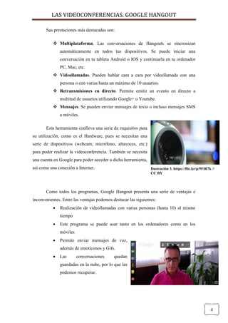 LAS VIDEOCONFERENCIAS. GOOGLE HANGOUT 
4 
Sus prestaciones más destacadas son: 
 Multiplataforma. Las conversaciones de Hangouts se sincronizan automáticamente en todos tus dispositivos. Se puede iniciar una conversación en tu tableta Android o IOS y continuarla en tu ordenador PC, Mac, etc. 
 Videollamadas. Pueden hablar cara a cara por videollamada con una persona o con varias hasta un máximo de 10 usuarios. 
 Retransmisiones en directo. Permite emitir un evento en directo a multitud de usuarios utilizando Google+ o Youtube. 
 Mensajes. Se pueden enviar mensajes de texto o incluso mensajes SMS 
a móviles. 
Esta herramienta conlleva una serie de requisitos para su utilización, como es el Hardware, pues se necesitan una serie de dispositivos (webcam, micrófono, altavoces, etc.) para poder realizar la videoconferencia. También se necesita una cuenta en Google para poder acceder a dicha herramienta, así como una conexión a Internet. 
Como todos los programas, Google Hangout presenta una serie de ventajas e inconvenientes. Entre las ventajas podemos destacar las siguientes: 
 Realización de videollamadas con varias personas (hasta 10) al mismo tiempo 
 Este programa se puede usar tanto en los ordenadores como en los móviles 
 Permite enviar mensajes de voz, 
además de emoticonos y Gifs. 
 Las conversaciones quedan 
guardadas en la nube, por lo que las 
podemos recuperar. 
Ilustración 3. https://flic.kr/p/9FiR7k // CC BY  