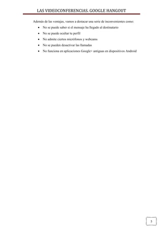 LAS VIDEOCONFERENCIAS. GOOGLE HANGOUT 
5 
Además de las ventajas, vamos a destacar una serie de inconvenientes como: 
 No se puede saber si el mensaje ha llegado al destinatario 
 No se puede ocultar tu perfil 
 No admite ciertos micrófonos y webcams 
 No se pueden desactivar las llamadas 
 No funciona en aplicaciones Google+ antiguas en dispositivos Android 
 