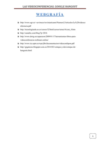 LAS VIDEOCONFERENCIAS. GOOGLE HANGOUT 
6 
 http://www.ugr.es/~sevimeco/revistaeticanet/Numero2/Articulos/La%20videoconferencia.pdf 
 http://tecnologiaedu.us.es/cursos/32/html/cursos/tema14/cont_4.htm 
 http://canaltic.com/blog/?p=2016 
 http://www.dreig.eu/caparazon/2009/01/17/herramientas-libres-para- videoconferencia-webinars-online/ 
 http://www.ice.upm.es/wps/jlbr/documentacion/videoconfepon.pdf 
 http://gigatecno.blogspot.com.es/2014/02/ventajas-y-desventajas-de- hangouts.html 
