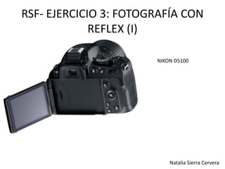 RSF- EJERCICIO 3: FOTOGRAFÍA CON 
REFLEX (I) 
NIKON D5100 
Natalia Sierra Cervera 
 