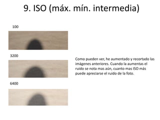 9. ISO (máx. mín. intermedia) 
100 
3200 
6400 
Como pueden ver, he aumentado y recortado las 
imágenes anteriores. Cuando la aumentas el 
ruido se nota mas aún, cuanto mas ISO más 
puede apreciarse el ruido de la foto. 
 