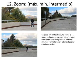 12. Zoom: (máx. mín. intermedio) 
En estas diferentes fotos, he usado el 
zoom, en la primera vemos como el zoom 
esta al máximo, la segunda el zoom es 
mínimo, y en la tercera y última el zoom 
esta intermedio. 
 