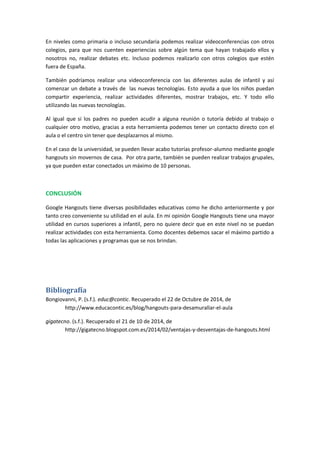 En niveles como primaria o incluso secundaria podemos realizar videoconferencias con otros
colegios, para que nos cuenten experiencias sobre algún tema que hayan trabajado ellos y
nosotros no, realizar debates etc. Incluso podemos realizarlo con otros colegios que estén
fuera de España.
También podríamos realizar una videoconferencia con las diferentes aulas de infantil y así
comenzar un debate a través de las nuevas tecnologías. Esto ayuda a que los niños puedan
compartir experiencia, realizar actividades diferentes, mostrar trabajos, etc. Y todo ello
utilizando las nuevas tecnologías.
Al igual que si los padres no pueden acudir a alguna reunión o tutoría debido al trabajo o
cualquier otro motivo, gracias a esta herramienta podemos tener un contacto directo con el
aula o el centro sin tener que desplazarnos al mismo.
En el caso de la universidad, se pueden llevar acabo tutorías profesor-alumno mediante google
hangouts sin movernos de casa. Por otra parte, también se pueden realizar trabajos grupales,
ya que pueden estar conectados un máximo de 10 personas.
CONCLUSIÓN
Google Hangouts tiene diversas posibilidades educativas como he dicho anteriormente y por
tanto creo conveniente su utilidad en el aula. En mi opinión Google Hangouts tiene una mayor
utilidad en cursos superiores a infantil, pero no quiere decir que en este nivel no se puedan
realizar actividades con esta herramienta. Como docentes debemos sacar el máximo partido a
todas las aplicaciones y programas que se nos brindan.
Bibliografía
Bongiovanni, P. (s.f.). educ@contic. Recuperado el 22 de Octubre de 2014, de
http://www.educacontic.es/blog/hangouts-para-desamurallar-el-aula
gigatecno. (s.f.). Recuperado el 21 de 10 de 2014, de
http://gigatecno.blogspot.com.es/2014/02/ventajas-y-desventajas-de-hangouts.html
 