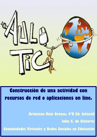 1
Construcción de una actividad con
recursos de red o aplicaciones on line.
Aránzazu Ruiz Orozco, 4ºB Ed. Infantil
Julio C. de Cisneros
Comunidades Virtuales y Redes Sociales en Educación
 