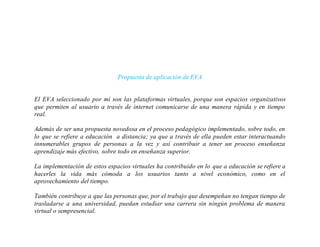 Propuesta de aplicación de EVA
El EVA seleccionado por mí son las plataformas virtuales, porque son espacios organizativos
que permiten al usuario a través de internet comunicarse de una manera rápida y en tiempo
real.
Además de ser una propuesta novedosa en el proceso pedagógico implementado, sobre todo, en
lo que se refiere a educación a distancia; ya que a través de ella pueden estar interactuando
innumerables grupos de personas a la vez y así contribuir a tener un proceso enseñanza
aprendizaje más efectivo, sobre todo en enseñanza superior.
La implementación de estos espacios virtuales ha contribuido en lo que a educación se refiere a
hacerles la vida más cómoda a los usuarios tanto a nivel económico, como en el
aprovechamiento del tiempo.
También contribuye a que las personas que, por el trabajo que desempeñan no tengan tiempo de
trasladarse a una universidad, puedan estudiar una carrera sin ningún problema de manera
virtual o sempresencial.
 
