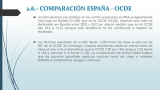 2.6.- COMPARACIÓN ESPAÑA - OCDE
 La ratio alumnos por profesor en los centros evaluados en PISA es ligeramente
más baja en España (12,5%) que en la OCDE (12,6%). Además esta ratio ha
disminuido en España entre 2003 y 2012 en mayor medida que en la OCDE
(de 13,6 a 12,5) aunque esta tendencia no ha contribuido a mejorar los
resultados.
 Los alumnos españoles de la ESO tienen 1.050 horas de clase al año por las
907 de la OCDE. Sin embargo, nuestros estudiantes dedican menos horas de
clase al año a las matemáticas que la OCDE (130 por 145), lengua (125 frente
a 143) y ciencias (113 frente a 133). La combinación de ambos datos implica
que los alumnos españoles dedican muchas horas de clase a materias
distintas a matemáticas, lengua y ciencias.
 