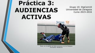 Práctica 3:
AUDIENCIAS
ACTIVAS
Grupo 10: DigCom10
Universidad de Zaragoza
Curso 2015-2016
Óscar, en un partido de fútbol americano con los Zaragoza
Hurricanes. Heraldo.es
 