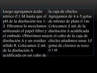 Luego agregamos ácido
nítrico 0.1 M hasta que el
pH de la disolución sea 1-
2. Filtramos la mezclamos
utilizando el papel filtro y
el embudo. Obtuvimos una
disolución A y un residuo
sólido B. Colocamos 2 mL
de la disolución A
acidificada en un cubo de
la caja de chicles.
Agregamos de 4 a 5 gotas
de nitrato de plata 0.1m.
Colocamos 2 mL de la
disolución A acidificada
en el cubo de la caja de
chicles añadimos unas 10
gotas de cloruro de bario
0.1 M
