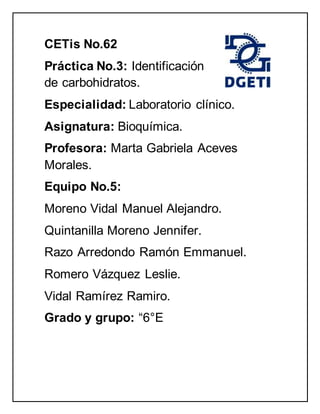 CETis No.62
Práctica No.3: Identificación
de carbohidratos.
Especialidad: Laboratorio clínico.
Asignatura: Bioquímica.
Profesora: Marta Gabriela Aceves
Morales.
Equipo No.5:
Moreno Vidal Manuel Alejandro.
Quintanilla Moreno Jennifer.
Razo Arredondo Ramón Emmanuel.
Romero Vázquez Leslie.
Vidal Ramírez Ramiro.
Grado y grupo: “6°E
 