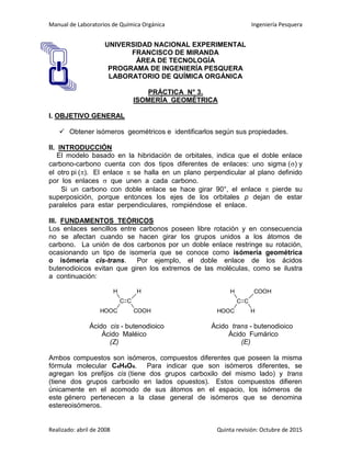 Manual de Laboratorios de Química Orgánica Ingeniería Pesquera
Realizado: abril de 2008 Quinta revisión: Octubre de 2015
UNIVERSIDAD NACIONAL EXPERIMENTAL
FRANCISCO DE MIRANDA
ÁREA DE TECNOLOGÍA
PROGRAMA DE INGENIERÍA PESQUERA
LABORATORIO DE QUÍMICA ORGÁNICA
PRÁCTICA N° 3.
ISOMERÍA GEOMÉTRICA
I. OBJETIVO GENERAL
 Obtener isómeros geométricos e identificarlos según sus propiedades.
II. INTRODUCCIÓN
El modelo basado en la hibridación de orbitales, indica que el doble enlace
carbono-carbono cuenta con dos tipos diferentes de enlaces: uno sigma () y
el otro pi (). El enlace  se halla en un plano perpendicular al plano definido
por los enlaces  que unen a cada carbono.
Si un carbono con doble enlace se hace girar 90°, el enlace  pierde su
superposición, porque entonces los ejes de los orbitales p dejan de estar
paralelos para estar perpendiculares, rompiéndose el enlace.
III. FUNDAMENTOS TEÓRICOS
Los enlaces sencillos entre carbonos poseen libre rotación y en consecuencia
no se afectan cuando se hacen girar los grupos unidos a los átomos de
carbono. La unión de dos carbonos por un doble enlace restringe su rotación,
ocasionando un tipo de isomería que se conoce como isómería geométrica
o isómería cis-trans. Por ejemplo, el doble enlace de los ácidos
butenodioicos evitan que giren los extremos de las moléculas, como se ilustra
a continuación:
C
H
HOOC
C
H
COOH
C
H
HOOC
C
COOH
H
Ácido cis - butenodioico Ácido trans - butenodioico
Ácido Maléico Ácido Fumárico
(Z) (E)
Ambos compuestos son isómeros, compuestos diferentes que poseen la misma
fórmula molecular C4H4O4. Para indicar que son isómeros diferentes, se
agregan los prefijos cis (tiene dos grupos carboxilo del mismo lado) y trans
(tiene dos grupos carboxilo en lados opuestos). Estos compuestos difieren
únicamente en el acomodo de sus átomos en el espacio, los isómeros de
este género pertenecen a la clase general de isómeros que se denomina
estereoisómeros.
 