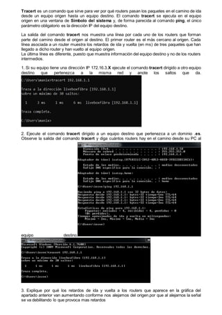 Tracert es un comando que sirve para ver por qué routers pasan los paquetes en el camino de ida
desde un equipo origen hasta un equipo destino. El comando tracert se ejecuta en el equipo
origen en una ventana de Símbolo del sistema y, de forma parecida al comando ping, el único
parámetro obligatorio es la dirección IP del equipo destino.
La salida del comando tracert nos muestra una línea por cada uno de los routers que forman
parte del camino desde el origen al destino. El primer router es el más cercano al origen. Cada
línea asociada a un router muestra los retardos de ida y vuelta (en ms) de tres paquetes que han
llegado a dicho router y han vuelto al equipo origen.
La última línea es diferente, puesto que muestra información del equipo destino y no de los routers
intermedios.
1. Si su equipo tiene una dirección IP 172.16.3.X ejecute el comando tracert dirigido a otro equipo
destino que pertenezca a la misma red y anote los saltos que da.
2. Ejecute el comando tracert dirigido a un equipo destino que pertenezca a un dominio .es.
Observe la salida del comando tracert y diga cuántos routers hay en el camino desde su PC al
equipo destino.
3. Explique por qué los retardos de ida y vuelta a los routers que aparece en la gráfica del
apartado anterior van aumentando conforme nos alejamos del origen.por que al alejarnos la señal
se va debilitando lo que provoca mas retardos
 