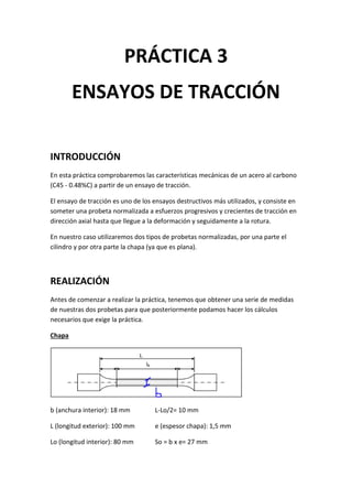 PRÁCTICA 3
ENSAYOS DE TRACCIÓN
INTRODUCCIÓN
En esta práctica comprobaremos las características mecánicas de un acero al carbono
(C45 - 0.48%C) a partir de un ensayo de tracción.
El ensayo de tracción es uno de los ensayos destructivos más utilizados, y consiste en
someter una probeta normalizada a esfuerzos progresivos y crecientes de tracción en
dirección axial hasta que llegue a la deformación y seguidamente a la rotura.
En nuestro caso utilizaremos dos tipos de probetas normalizadas, por una parte el
cilindro y por otra parte la chapa (ya que es plana).

REALIZACIÓN
Antes de comenzar a realizar la práctica, tenemos que obtener una serie de medidas
de nuestras dos probetas para que posteriormente podamos hacer los cálculos
necesarios que exige la práctica.
Chapa

b (anchura interior): 18 mm

L-Lo/2= 10 mm

L (longitud exterior): 100 mm

e (espesor chapa): 1,5 mm

Lo (longitud interior): 80 mm

So = b x e= 27 mm

 