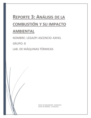 REPORTE 3: ANÁLISIS DE LA
COMBUSTIÓN Y SU IMPACTO
AMBIENTAL
NOMBRE: LEGAZPI ASCENCIO AXHEL
GRUPO: 8
LAB. DE MÁQUINAS TÉRMICAS
FECHA DE REALIZACIÓN/: 20/09/2016
FECHA DE ENTREGA: 27/09/2016
 