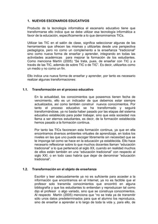 1. NUEVOS ESCENARIOS EDUCATIVOS
Producto de la tecnología informática el escenario educativo tiene que
transformarse ello indica que se debe utilizar esa tecnología informática a
favor de la educación, específicamente a lo que denominamos TICs.
Utilizar las TIC en el salón de clase, significa seleccionar algunas de las
herramientas que ofrecen las mismas y utilizarlas desde una perspectiva
pedagógica, pero no como un complemento a la enseñanza “tradicional”
sino como nueva forma de enseñar y aprender, integrando en todas las
actividades académicas para mejorar la formación de los estudiantes.
Como menciona Martín (2005) “Se trata, pues, de enseñar con TIC y a
través de las TIC, además de sobre TIC o de TIC”. Es decir, utilizarlos como
un medio y no como un fin.
Ello indica una nueva forma de enseñar y aprender, por tanto es necesario
realizar algunas transformaciones:
1.1.

Transformación en el proceso educativo
En la actualidad, los conocimientos que poseemos tienen fecha de
vencimiento, ello es un indicador de que debemos estar siempre
actualizados, así como también construir nuevos conocimientos. Por
tanto el proceso educativo se ha transformado y seguirá
transformándose, ya no basta haber pasado por las etapas del sistema
educativo establecido para poder trabajar, sino que esta sociedad nos
llama a ser eternos estudiantes, es decir, de la formación establecida
hemos pasado a la formación continua.
Por tanto las TICs favorecen esta formación continua, ya que en ella
encontramos diversos ambientes virtuales de aprendizaje, en todos los
niveles en las que uno puede escoger libremente sin necesidad que se
te imponga tal como se hace en la educación ya establecida. Ello hace
necesario reflexionar sobre lo que muchos docentes llaman “educación
tradicional” a lo que perteneció al siglo XX, cuando en realidad muchos
de ellos están también en una “educación tradicional” con respecto al
siglo XXI, o en todo caso habría que dejar de denominar “educación
tradicional”.

1.2.

Transformación en el objeto de enseñanza
Escribir y leer adecuadamente ya no es suficiente para acceder a la
información que encontramos en el Internet, ya no es factible que el
profesor solo transmita conocimientos que encontró en alguna
bibliografía y que los estudiantes lo entiendan y reproduzcan tal como
dijo el profesor o algo variado, sino que se construya conocimientos.
Al respecto Martín (2005) menciona que “no se trata ya de transmitir
sólo unos datos predeterminados para que el alumno los reproduzca,
sino de enseñar a aprender a lo largo de toda la vida y, para ello, de

 