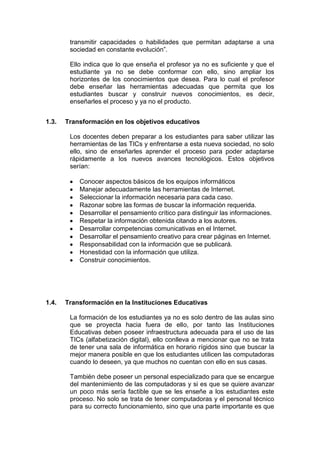 transmitir capacidades o habilidades que permitan adaptarse a una
sociedad en constante evolución”.
Ello indica que lo que enseña el profesor ya no es suficiente y que el
estudiante ya no se debe conformar con ello, sino ampliar los
horizontes de los conocimientos que desea. Para lo cual el profesor
debe enseñar las herramientas adecuadas que permita que los
estudiantes buscar y construir nuevos conocimientos, es decir,
enseñarles el proceso y ya no el producto.
1.3.

Transformación en los objetivos educativos
Los docentes deben preparar a los estudiantes para saber utilizar las
herramientas de las TICs y enfrentarse a esta nueva sociedad, no solo
ello, sino de enseñarles aprender el proceso para poder adaptarse
rápidamente a los nuevos avances tecnológicos. Estos objetivos
serían:
Conocer aspectos básicos de los equipos informáticos
Manejar adecuadamente las herramientas de Internet.
Seleccionar la información necesaria para cada caso.
Razonar sobre las formas de buscar la información requerida.
Desarrollar el pensamiento crítico para distinguir las informaciones.
Respetar la información obtenida citando a los autores.
Desarrollar competencias comunicativas en el Internet.
Desarrollar el pensamiento creativo para crear páginas en Internet.
Responsabilidad con la información que se publicará.
Honestidad con la información que utiliza.
Construir conocimientos.

1.4.

Transformación en la Instituciones Educativas
La formación de los estudiantes ya no es solo dentro de las aulas sino
que se proyecta hacia fuera de ello, por tanto las Instituciones
Educativas deben poseer infraestructura adecuada para el uso de las
TICs (alfabetización digital), ello conlleva a mencionar que no se trata
de tener una sala de informática en horario rígidos sino que buscar la
mejor manera posible en que los estudiantes utilicen las computadoras
cuando lo deseen, ya que muchos no cuentan con ello en sus casas.
También debe poseer un personal especializado para que se encargue
del mantenimiento de las computadoras y si es que se quiere avanzar
un poco más sería factible que se les enseñe a los estudiantes este
proceso. No solo se trata de tener computadoras y el personal técnico
para su correcto funcionamiento, sino que una parte importante es que

 