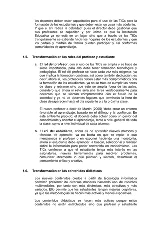 los docentes deben estar capacitados para el uso de las TICs para la
formación de los estudiantes y que deben estar un paso más adelante.
Y que si ahí radica la debilidad, pues el director debe gestionar que
sus profesores se capaciten y por último es que la Institución
Educativa ya no está en un lugar sino que a través de las TICs
tranquilamente se extiende hacia los hogares de los estudiantes y que
los padres y madres de familia pueden participar y así conformas
comunidades de aprendizaje.
1.5.

Transformación en los roles del profesor y estudiante
a. El rol del profesor, con el uso de las TICs se amplia y se hace de
suma importancia, para ello debe tener formación tecnológica y
pedagógica. El rol del profesor se hace cada vez más exigente, ya
que implica la formación continua, así como también dedicación, es
decir, ahora si, los profesores deben estar más comprometidos con
la formación de los estudiantes, ya no se trata de cumplir las horas
de clase y retirarse sino que esto se amplía fuera de las aulas,
considero que ahora si esto será una tarea verdaderamente para
docentes que se sientan comprometidos con el futuro de la
sociedad y ya no de docentes fugaces que terminado la hora de
clase desaparecen hasta el día siguiente o a la próxima clase.
El nuevo profesor a decir de Martín (2005) “debe crear un entorno
favorable al aprendizaje, basado en el diálogo y la confianza. En
este ambiente propicio, el docente debe actuar como un gestor del
conocimiento y orientar el aprendizaje, tanto a nivel general de toda
la clase, como a nivel individual de cada alumno.
b. El rol del estudiante, ahora es de aprender nuevos métodos y
técnicas de aprender, ya no basta en que se repita lo que
mencionaba el profesor o en exponer haciendo una monotonía,
ahora el estudiante debe aprender a buscar, seleccionar y razonar
sobre la información para poder convertirla en conocimiento. Las
TICs conllevan a que el estudiante tenga más interés en las
asignaturas, nuevas herramientas para resolver problemas,
comunicar libremente lo que piensan y sienten, desarrollar el
pensamiento crítico y creativo.

1.6.

Transformación en los contenidos didácticos
Los nuevos contenidos credos a partir de tecnología informática
permiten presentar de diversas maneras haciendo uso de recursos
multimediales, por tanto son más dinámicos, más atractivos y más
variados. Ello permite que los estudiantes tengan mejoras cognitivas,
ya que las metodologías se hacen más activas y menos expositivas.
Los contenidos didácticos se hacen más activas porque estos
contenidos no están establecidos sino que profesor y estudiante

 