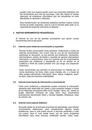 pueden crear sus propios pueden crear sus contenidos didácticos con
las herramientas que más les convenga. Todo ello implica el manejo
adecuado de programas informáticos que los estudiantes no tiene
dificultades en aprender a utilizarlos.
Esta transformación de contenidos didácticos también implica nuevas
formas de poder evaluarlas, para lo cual el docente debe estar en la
capacidad de presentar soluciones al respecto.
2. NUEVAS HERRAMIENTAS PEDAGÓGICAS
El Internet es uno de los grandes proveedores que aporta nuevas
herramientas para la educación.
2.1.

Internet como medio de comunicación y expresión
Permite la fácil comunicación entre personas, instituciones a través de
distintas herramientas. Aún mucho más es una de las herramientas
poderosas en educación, ya que permite que profesores, estudiantes,
administrativos, padres de familia y sociedad en general intercambien
información y conocimientos. Esto va a permitir que los conocimientos
producidos por profesores y estudiantes ya no se queden en el
cuaderno o entre las cuatro paredes sino que tenga una proyección
hacia fuera.
Estas herramientas que permiten la comunicación en Internet son: el
correo electrónico, los foros, chats, aulas virtuales, etc., y a través de
ellos puedes intercambiar información, fotos, videos, imágenes, audio,
es decir, todos los recursos multimediales.

2.2.

Internet como fuente de información y conocimiento
Tanto como profesores y estudiantes pueden encontrar la información
necesaria para desarrollar las clases o para presentar trabajos a través
de los diferentes buscadores tales como: Google, Yahoo, etc., donde se
puede diferentes enfoques de cada tema. Aquí encontramos
publicaciones electrónicas, libros y revistas digitales, bibliotecas, sitios
de noticias, etc.

2.3.

Internet como soporte didáctico
Se puede utilizar en el aula para el proceso de aprendizaje, para reforzar
conocimientos defectuosos, para complementar algunas tareas
académicas, para lo cual puede recurrir a recursos existentes o crear
uno propio, para lo cual puede hacer uso de varios programas
informáticos para crear recursos multimedia (sonido, video, texto,

 