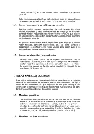 colores, animación) así como también utilizar servidores que permitan
publicar.
Cabe mencionar que el profesor o el estudiante están en las condiciones
para poder crea su página web y dar a conocer sus conocimientos.
2.4.

Internet como soporte para el trabajo cooperativo
Permite realizar trabajos cooperativos, la cual rebasan los límites
locales, nacionales y hasta internacionales. El tiempo ya no es barrera
para los trabajos requeridos para hacer con los demás, ya que estando
en lugares distintos se pueden realizar las tareas académicas solamente
poniéndose de acuerdo.
Se pueden debatir sobre temas importantes para el grupo o equipo,
hacer trabajos, compartir experiencias, etc. Así como también la
cooperación de profesores de varios lugares para poder guiar a los
interesados en alguna materia académica.

2.5.

Internet para la gestión y administración
También se pueden utilizar en el aspecto administrativo de las
Instituciones Educativas, donde con algunos programas informáticos se
pueden hacer los registros académicos, control de reuniones, relación
de profesores, padres de familia, datos estadísticos, historial de los
estudiantes, bibliotecas, etc.

3. NUEVOS MATERIALES DIDÁCTICOS
Para utilizar estos nuevos materiales didácticos que existen en la red o los
creados por uno mismo, es necesario evaluar minuciosamente, he aquí la
labor de los profesores, ya que depende de ello para distinguir que
información es la más adecuada para determinado nivel educativo así como
también prever los problemas de carácter técnico.
3.1.

Materiales educativos
Los materiales que encontramos en la red, muchas veces tratan de
ayudar a los estudiantes en el proceso de aprendizaje, estos materiales
podemos encontrar en diferentes páginas, pudiendo ser públicos o
privados. Generalmente las Instituciones Educativas de diversos niveles
se están empeñando a crear materiales didácticos digitales, las cuales
sirven de soporte para el profesor (cuentos, poesías, videos, etc.)

3.2.

Materiales con fines educativos

 