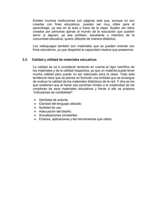 Existen muchas instituciones con páginas web que, aunque no son
creadas con fines educativos, pueden ser muy útiles para el
aprendizaje, ya sea en el aula o fuera de la clase. Suelen ser sitios
creados por personas ajenas al mundo de la educación que pueden
servir si alguien, ya sea profesor, estudiante o miembro de la
comunidad educativa, quiere utilizarlo de manera didáctica.
Los videojuegos también son materiales que se pueden orientar con
fines educativos, ya que despierta la capacidad creativa que poseemos.
3.3.

Calidad y utilidad de materiales educativos
La calidad se va a considerar teniendo en cuenta el rigor científico de
los materiales y de la utilidad respectiva, ya que un material puede tener
mucha calidad pero puede no ser adecuado para la clase. Toda esta
tendencia hace que se piense en formular una entidad que se encargue
de evaluar la calidad de los materiales didácticos de la red. Y otra es los
que sostienen que al hacer eso pondrían límites a la creatividad de los
creadores de esos materiales educativos y frente a ello se propone
“indicadores de credibilidad”:
Identidad de autores
Claridad del lenguaje utilizado
facilidad de uso.
Adecuación del diseño.
Actualizaciones constantes
Enlaces, aplicaciones y las herramientas que utiliza.

 