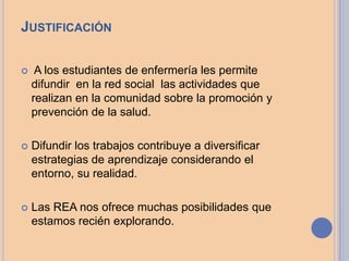 JUSTIFICACIÓN
 A los estudiantes de enfermería les permite
difundir en la red social las actividades que
realizan en la comunidad sobre la promoción y
prevención de la salud.
 Difundir los trabajos contribuye a diversificar
estrategias de aprendizaje considerando el
entorno, su realidad.
 Las REA nos ofrece muchas posibilidades que
estamos recién explorando.
 