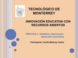 INNOVACIÓN EDUCATIVA CON
RECURSOS ABIERTOS
PRÁCTICA 3: Visibilidad y diseminación
abierta del conocimiento
Participante: Cecilia Maihuay Castro
TECNOLÓGICO DE
MONTERREY
 