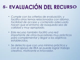 • Cumple con los criterios de evaluación, y
facilita otros temas relacionados con idioma ,
facilidad de acceso y contenido adecuado
hacen que el entorno de búsqueda sea de
calidad y muy apropiado.
• Este recurso también facilitó una red
importante de otros buscadores muy prácticos
para complementar y llegar a los objetivos
establecidos.
• Se detecta que con una mínima práctica y
con el apoyo de REA se puede lograr trabajo
creativo, motivante e innovador.
 