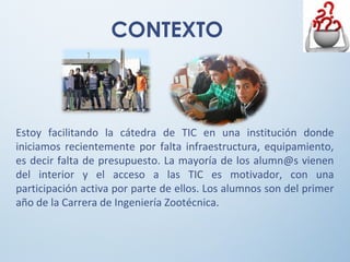 CONTEXTO
Estoy facilitando la cátedra de TIC en una institución donde
iniciamos recientemente por falta infraestructura, equipamiento,
es decir falta de presupuesto. La mayoría de los alumn@s vienen
del interior y el acceso a las TIC es motivador, con una
participación activa por parte de ellos. Los alumnos son del primer
año de la Carrera de Ingeniería Zootécnica.
 