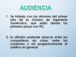 1. Se trabaja con los alumnos del primer
año de la Carrera de Ingeniería
Zootécnica, que están dando los
primeros pasos con TIC.
2. La difusión pretende abarcar entre los
compañeros de clase, entre los
contactos y así progresivamente al
público en general.
 