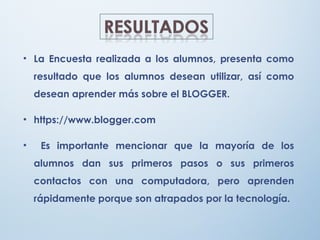 • La Encuesta realizada a los alumnos, presenta como
resultado que los alumnos desean utilizar, así como
desean aprender más sobre el BLOGGER.
• https://www.blogger.com
• Es importante mencionar que la mayoría de los
alumnos dan sus primeros pasos o sus primeros
contactos con una computadora, pero aprenden
rápidamente porque son atrapados por la tecnología.
 
