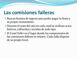 Las comisiones falleras
 Buscan fuentes de ingreso para poder pagar la fiesta y
  su propio monumento.
 Durante el resto del año en cada casal se realizan actos
  festivos, culturales y sociales de todo tipo.
 El Casal Faller es el lugar donde los componentes de
  las comisiones falleras se reúnen. Cada Falla dispone
  de su propio local.
 