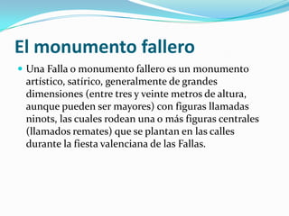 El monumento fallero
 Una Falla o monumento fallero es un monumento
 artístico, satírico, generalmente de grandes
 dimensiones (entre tres y veinte metros de altura,
 aunque pueden ser mayores) con figuras llamadas
 ninots, las cuales rodean una o más figuras centrales
 (llamados remates) que se plantan en las calles
 durante la fiesta valenciana de las Fallas.
 