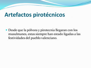 Artefactos pirotécnicos

 Desde que la pólvora y pirotecnia llegaran con los
 musulmanes, estas siempre han estado ligadas a las
 festividades del pueblo valenciano.
 