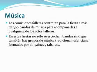 Música
 Las comisiones falleras contratan para la fiesta a más
  de 300 bandas de música para acompañarlas a
  cualquiera de los actos falleros.
 En estas fiestas no sólo se escuchan bandas sino que
  también hay grupos de música tradicional valenciana,
  formados por dolçaines y tabalets.
 