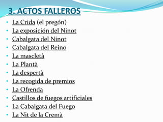 3. ACTOS FALLEROS
•   La Crida (el pregón)
•   La exposición del Ninot
•   Cabalgata del Ninot
•   Cabalgata del Reino
•   La mascletà
•   La Plantà
•   La despertà
•   La recogida de premios
•   La Ofrenda
•   Castillos de fuegos artificiales
•   La Cabalgata del Fuego
•   La Nit de la Cremà
 